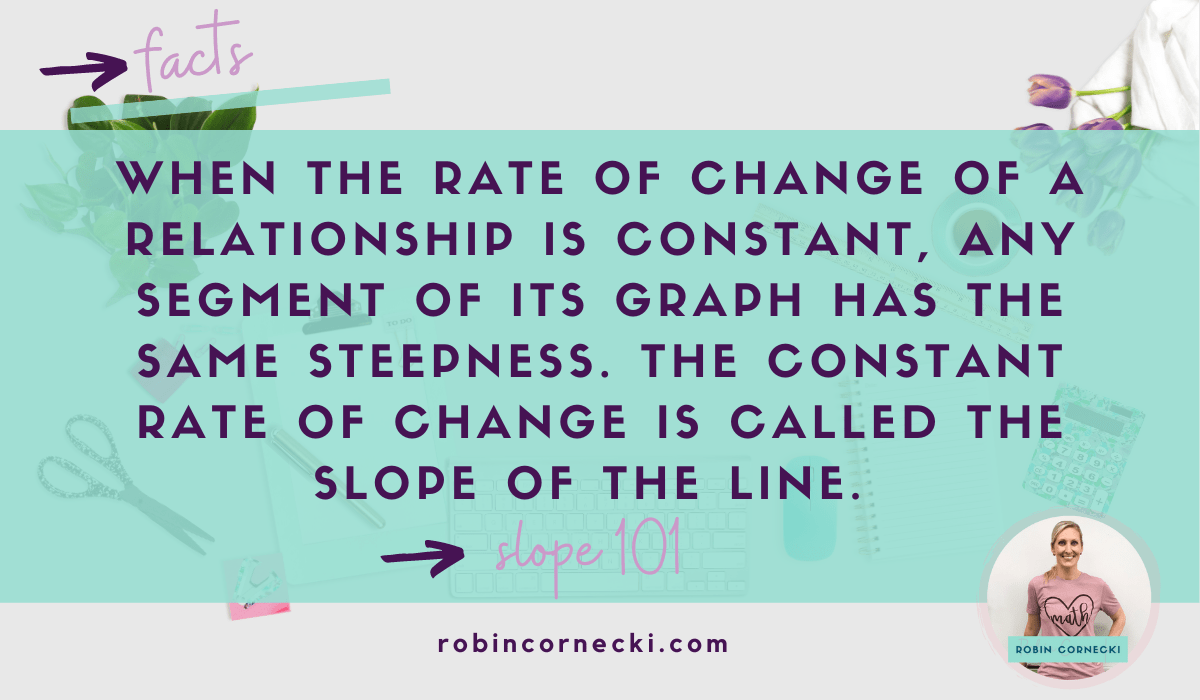 When the rate of change of a relationship is constant, any segment of its graph has the same steepness. The constant rate of change is called the slope of the line.